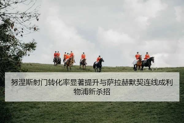 努涅斯射门转化率显著提升与萨拉赫默契连线成利物浦新杀招